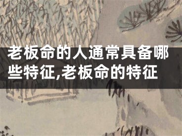 老板命的人通常具备哪些特征,老板命的特征