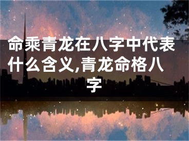 命乘青龙在八字中代表什么含义,青龙命格八字