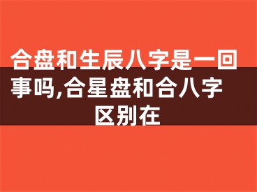 合盘和生辰八字是一回事吗,合星盘和合八字区别在