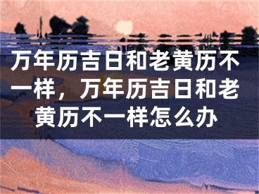 万年历吉日和老黄历不一样，万年历吉日和老黄历不一样怎么办
