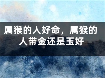 属猴的人好命，属猴的人带金还是玉好