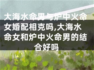 大海水命男与炉中火命女婚配相克吗,大海水命女和炉中火命男的结合好吗