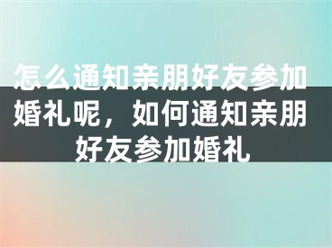 怎么通知亲朋好友参加婚礼呢，如何通知亲朋好友参加婚礼