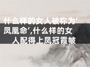 什么样的女人被称为‘凤凰命’,什么样的女人配得上凤冠霞帔
