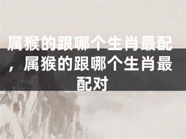 属猴的跟哪个生肖最配,属猴的跟哪个生肖最配对