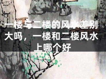 一楼与二楼的风水差别大吗，一楼和二楼风水上哪个好