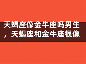 天蝎座像金牛座吗男生，天蝎座和金牛座很像