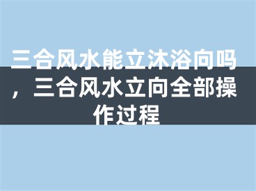 三合风水能立沐浴向吗，三合风水立向全部操作过程