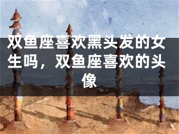 双鱼座喜欢黑头发的女生吗，双鱼座喜欢的头像