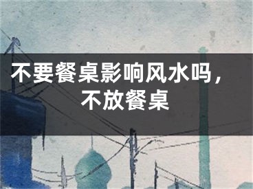 不要餐桌影响风水吗，不放餐桌