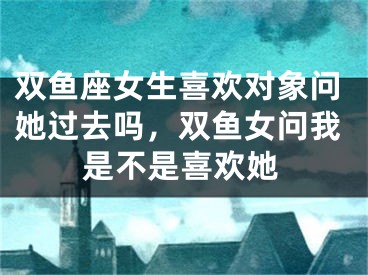 双鱼座女生喜欢对象问她过去吗，双鱼女问我是不是喜欢她