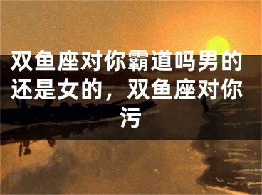 双鱼座对你霸道吗男的还是女的，双鱼座对你污