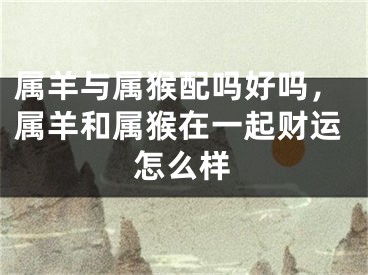 属羊与属猴配吗好吗，属羊和属猴在一起财运怎么样