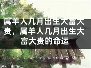 属羊人几月出生大富大贵,属羊人几月出生大富大贵的命运