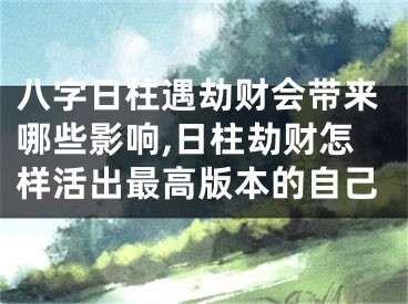 八字日柱遇劫财会带来哪些影响,日柱劫财怎样活出最高版本的自己