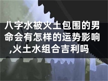 八字水被火土包围的男命会有怎样的运势影响,火土水组合吉利吗