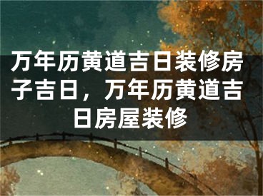 万年历黄道吉日装修房子吉日，万年历黄道吉日房屋装修