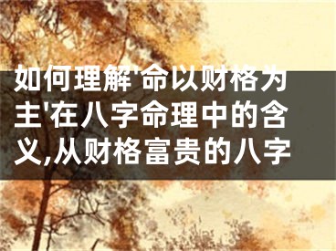 如何理解'命以财格为主'在八字命理中的含义,从财格富贵的八字