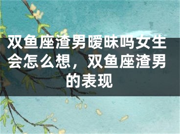 双鱼座渣男暧昧吗女生会怎么想，双鱼座渣男的表现