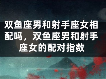 双鱼座男和射手座女相配吗，双鱼座男和射手座女的配对指数