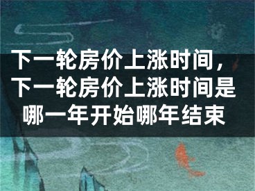 下一轮房价上涨时间，下一轮房价上涨时间是哪一年开始哪年结束