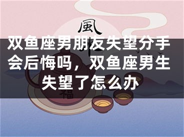 双鱼座男朋友失望分手会后悔吗，双鱼座男生失望了怎么办