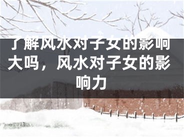 了解风水对子女的影响大吗,风水对子女的影响力