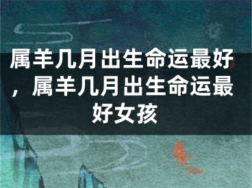 属羊几月出生命运最好,属羊几月出生命运最好女孩