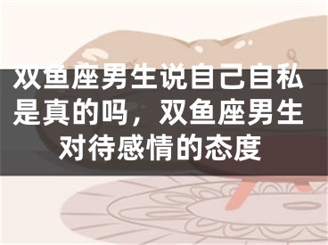双鱼座男生说自己自私是真的吗，双鱼座男生对待感情的态度