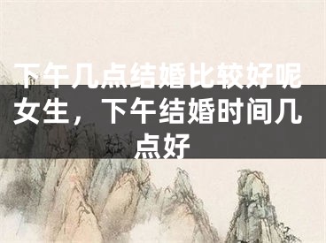 下午几点结婚比较好呢女生，下午结婚时间几点好