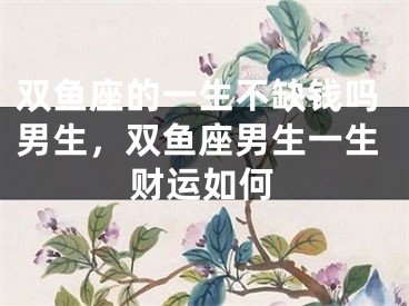 双鱼座的一生不缺钱吗男生，双鱼座男生一生财运如何