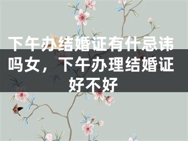 下午办结婚证有什忌讳吗女，下午办理结婚证好不好