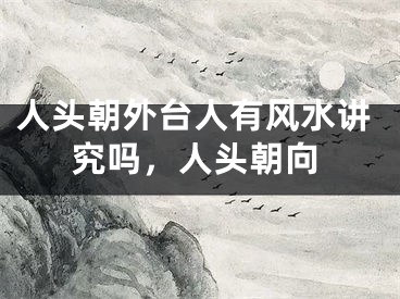 人头朝外台人有风水讲究吗,人头朝向