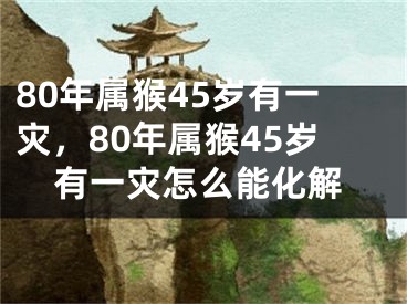 80年属猴45岁有一灾,80年属猴45岁有一灾怎么能化解