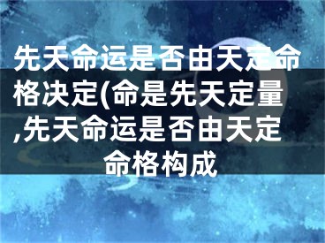 先天命运是否由天定命格决定(命是先天定量,先天命运是否由天定命格构成