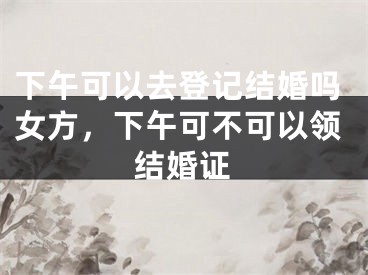 下午可以去登记结婚吗女方，下午可不可以领结婚证 