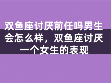 双鱼座讨厌前任吗男生会怎么样，双鱼座讨厌一个女生的表现 