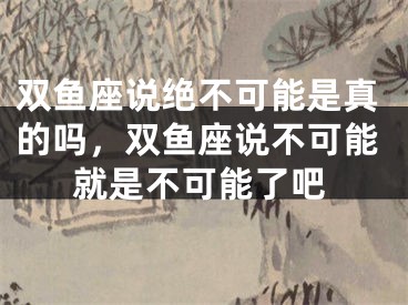 双鱼座说绝不可能是真的吗，双鱼座说不可能就是不可能了吧