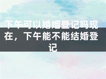 下午可以婚姻登记吗现在，下午能不能结婚登记