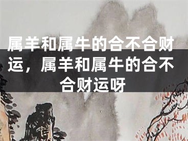 属羊和属牛的合不合财运，属羊和属牛的合不合财运呀