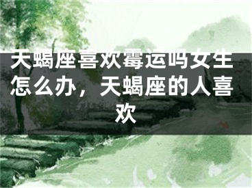 天蝎座喜欢霉运吗女生怎么办，天蝎座的人喜欢