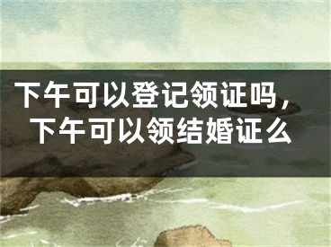 下午可以登记领证吗,下午可以领结婚证么