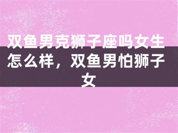 双鱼男克狮子座吗女生怎么样,双鱼男怕狮子女