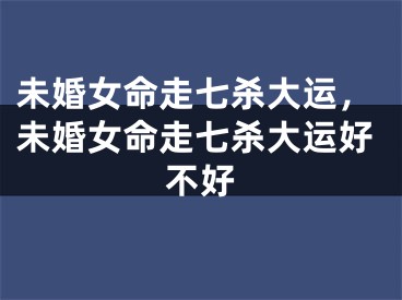 未婚女命走七杀大运，未婚女命走七杀大运好不好
