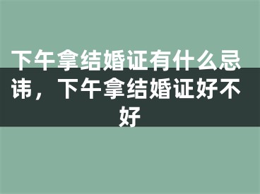 下午拿结婚证有什么忌讳，下午拿结婚证好不好