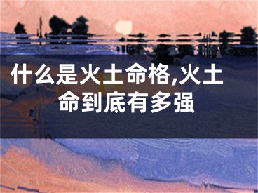 什么是火土命格,火土命到底有多强