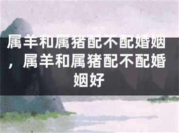 属羊和属猪配不配婚姻，属羊和属猪配不配婚姻好