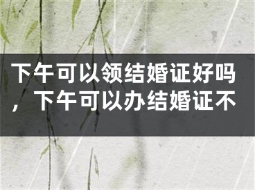 下午可以领结婚证好吗，下午可以办结婚证不