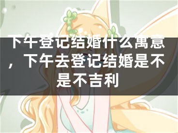 下午登记结婚什么寓意,下午去登记结婚是不是不吉利