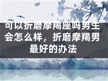 可以折磨摩羯座吗男生会怎么样，折磨摩羯男最好的办法